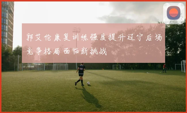 郭艾伦康复训练强度提升辽宁后场竞争格局面临新挑战