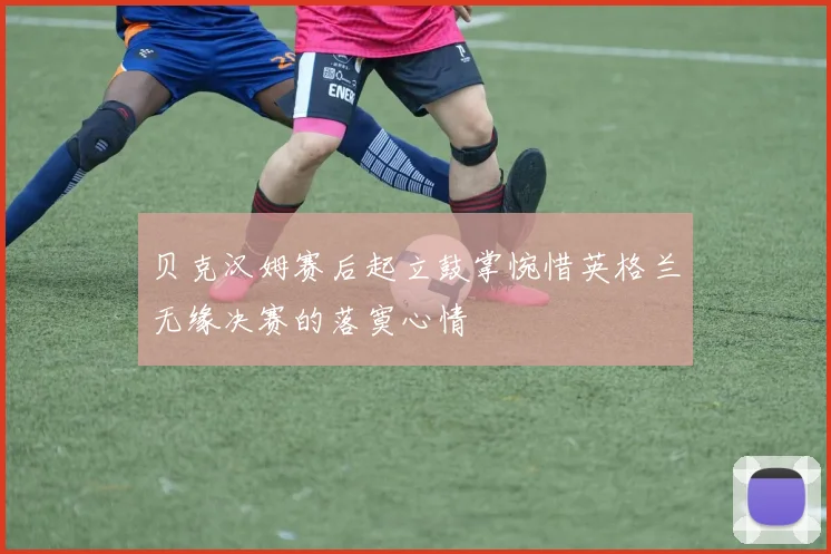 贝克汉姆赛后起立鼓掌惋惜英格兰无缘决赛的落寞心情